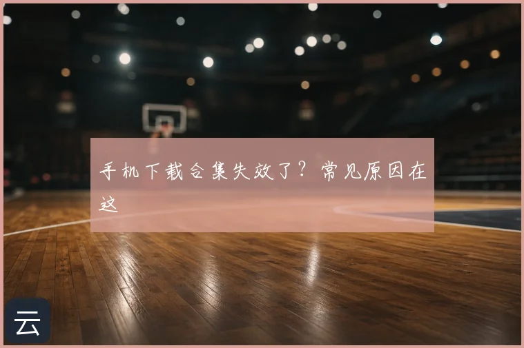 手机下载合集失效了？常见原因在这